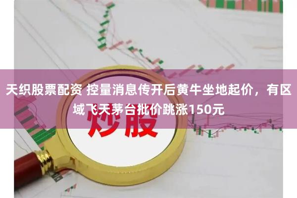 天织股票配资 控量消息传开后黄牛坐地起价，有区域飞天茅台批价跳涨150元