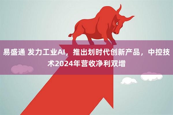 易盛通 发力工业AI，推出划时代创新产品，中控技术2024年营收净利双增