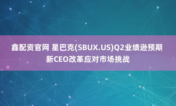 鑫配资官网 星巴克(SBUX.US)Q2业绩逊预期 新CEO改革应对市场挑战