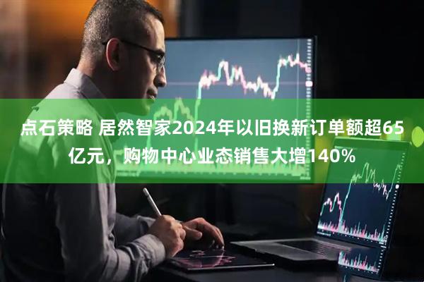 点石策略 居然智家2024年以旧换新订单额超65亿元，购物中心业态销售大增140%
