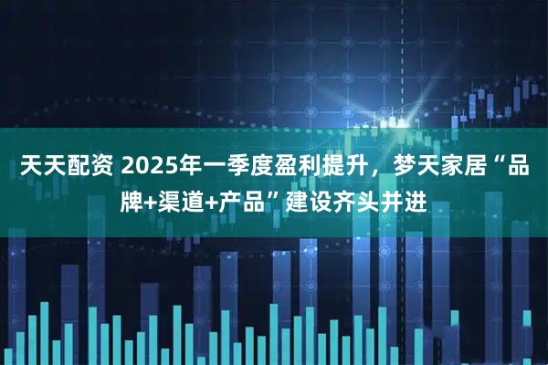 天天配资 2025年一季度盈利提升，梦天家居“品牌+渠道+产品”建设齐头并进