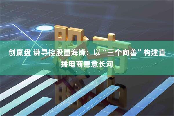 创赢盘 谦寻控股董海锋：以“三个向善”构建直播电商善意长河