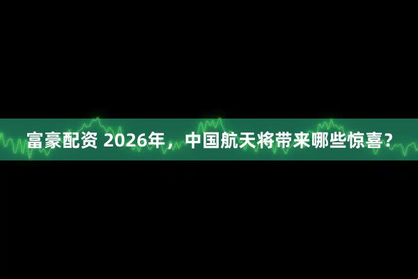 富豪配资 2026年，中国航天将带来哪些惊喜？