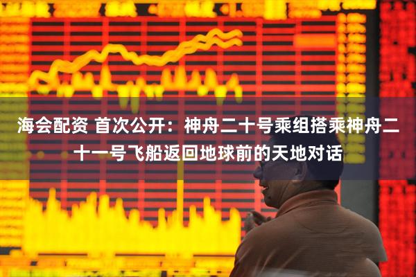 海会配资 首次公开：神舟二十号乘组搭乘神舟二十一号飞船返回地球前的天地对话