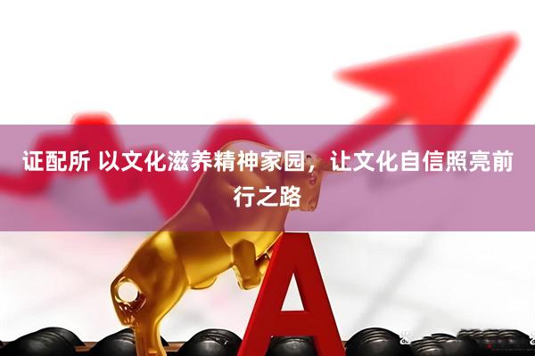 证配所 以文化滋养精神家园，让文化自信照亮前行之路