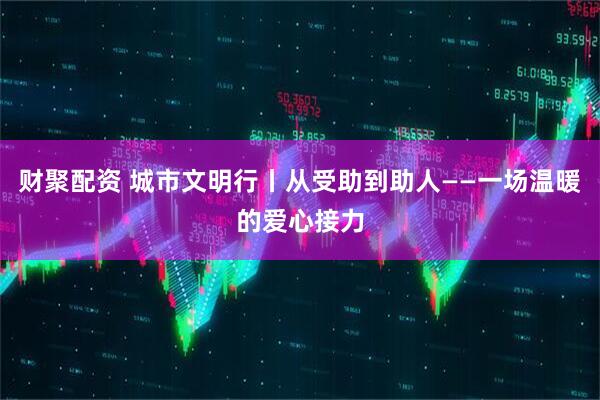 财聚配资 城市文明行丨从受助到助人——一场温暖的爱心接力