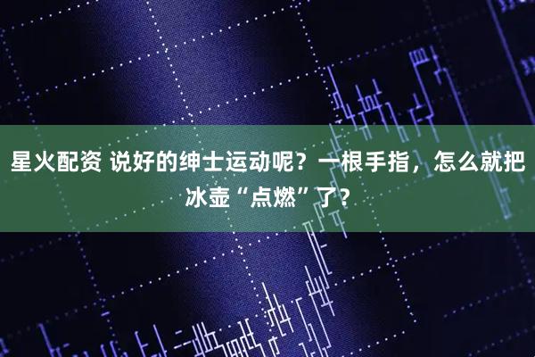 星火配资 说好的绅士运动呢？一根手指，怎么就把冰壶“点燃”了？