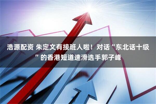 浩源配资 朱定文有接班人啦！对话“东北话十级”的香港短道速滑选手郭子峰
