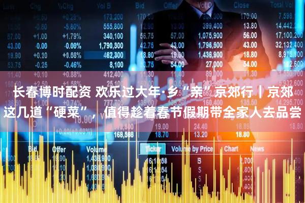 长春博时配资 欢乐过大年·乡“亲”京郊行|京郊这几道“硬菜”,值得趁着春节假期带全家人去品尝