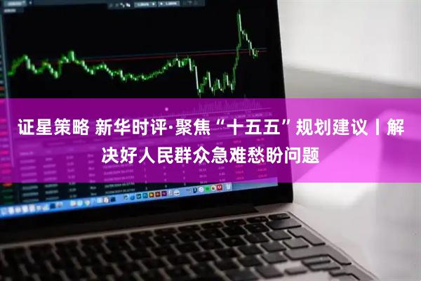 证星策略 新华时评·聚焦“十五五”规划建议丨解决好人民群众急难愁盼问题