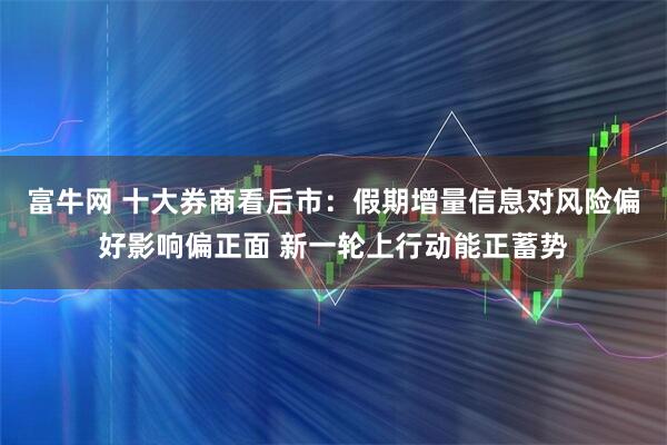 富牛网 十大券商看后市:假期增量信息对风险偏好影响偏正面 新一轮上行动能正蓄势