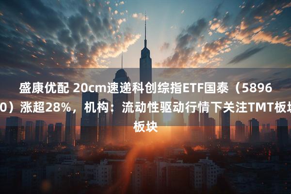 盛康优配 20cm速递科创综指ETF国泰（589630）涨超28%，机构：流动性驱动行情下关注TMT板块