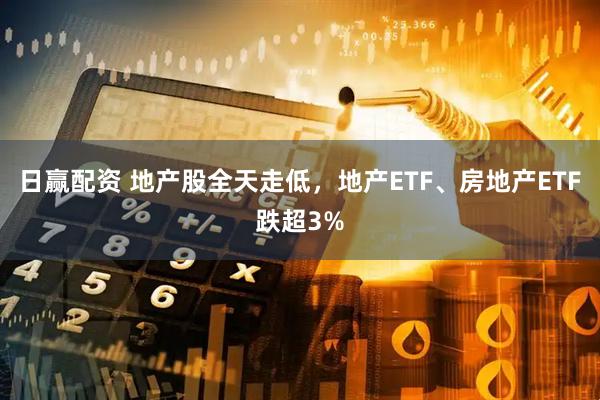 日赢配资 地产股全天走低，地产ETF、房地产ETF跌超3%