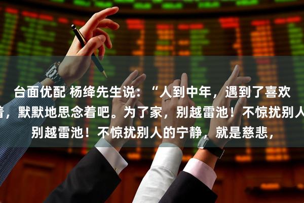 台面优配 杨绛先生说：“人到中年，遇到了喜欢的人，就淡淡地爱着，默默地思念着吧。为了家，别越雷池！不惊扰别人的宁静，就是慈悲，