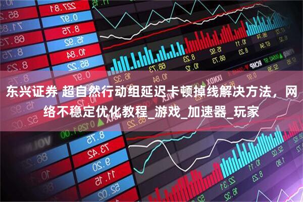 东兴证券 超自然行动组延迟卡顿掉线解决方法，网络不稳定优化教程_游戏_加速器_玩家