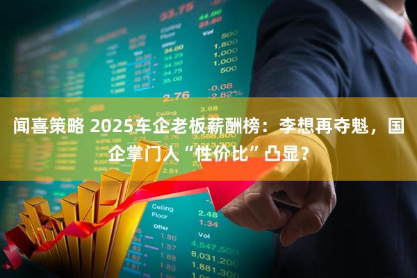 闻喜策略 2025车企老板薪酬榜：李想再夺魁，国企掌门人“性价比”凸显？