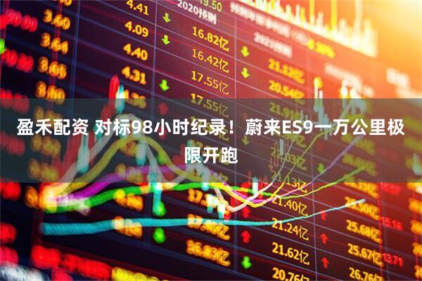 盈禾配资 对标98小时纪录！蔚来ES9一万公里极限开跑