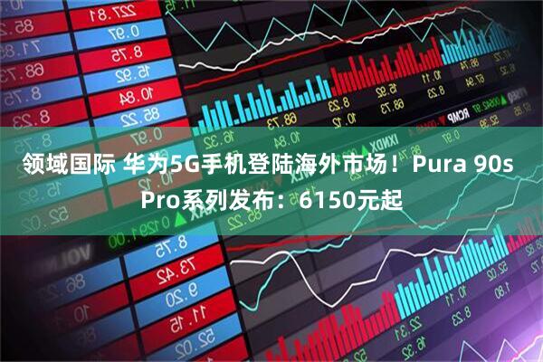 领域国际 华为5G手机登陆海外市场!Pura 90s Pro系列发布:6150元起