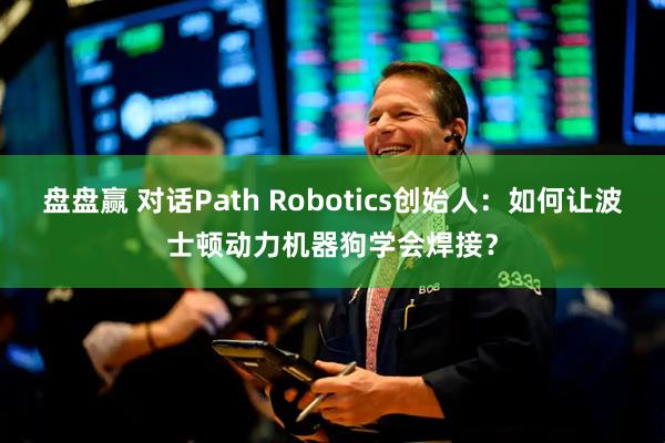 盘盘赢 对话Path Robotics创始人：如何让波士顿动力机器狗学会焊接？